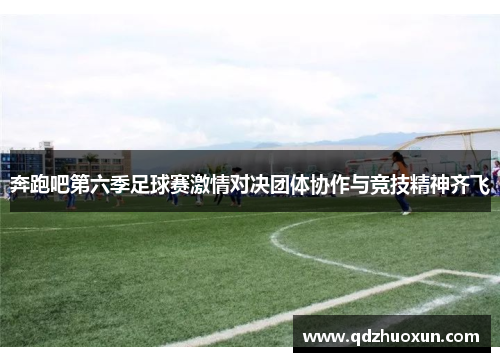 奔跑吧第六季足球赛激情对决团体协作与竞技精神齐飞